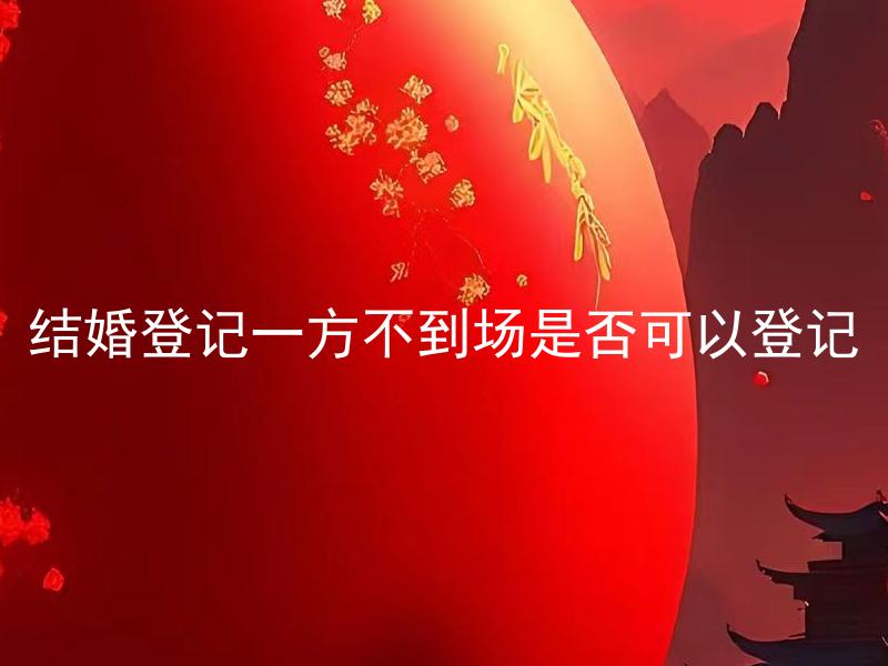 结婚登记一方不到场是否可以登记 结婚登记需要哪些必备证件？
