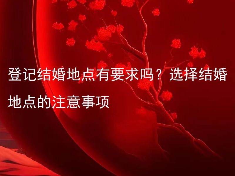 登记结婚地点有要求吗？选择结婚地点的注意事项 如何选择适合自己的结婚地点？