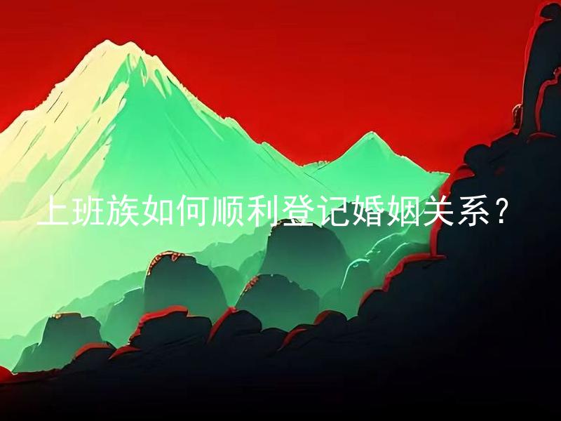 上班族如何顺利登记婚姻关系？ 办理婚姻登记需要注意哪些事项？