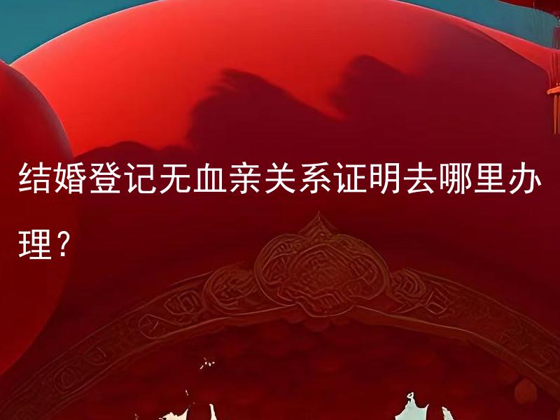 结婚登记无血亲关系证明去哪里办理？ 结婚登记时需要提供哪些亲戚关系证明？