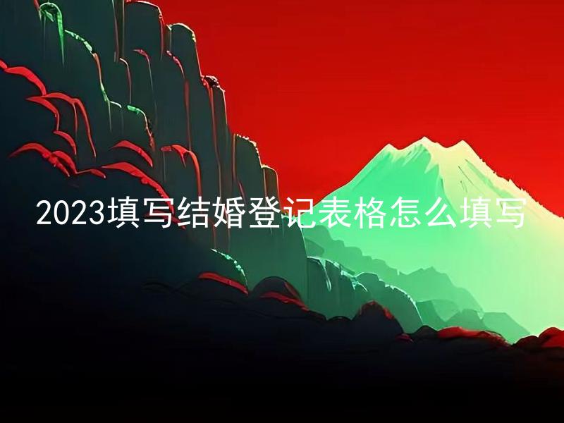 2023填写结婚登记表格怎么填写 2023结婚登记表格要填写哪些信息？