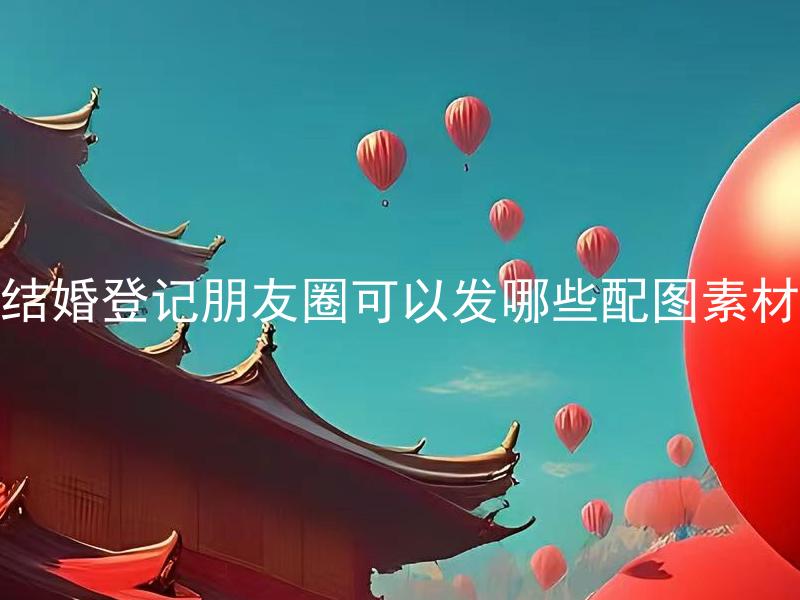 结婚登记朋友圈可以发哪些配图素材 结婚登记朋友圈发布照片需要注意哪些细节？