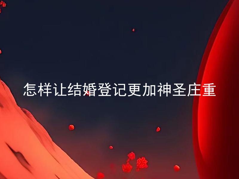 怎样让结婚登记更加神圣庄重 怎样选定结婚场所才能让结婚登记更加神圣庄重？