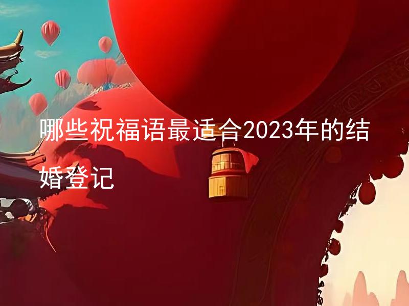 哪些祝福语最适合2023年的结婚登记 结婚登记时选用哪些祝福语表达最合适？