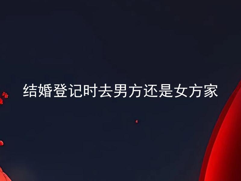 结婚登记时去男方还是女方家 结婚登记时取哪一方的家是更加合适的？