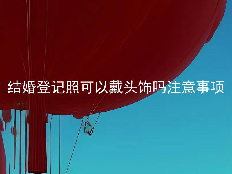 结婚登记照可以戴头饰吗注意事项 结婚登记照戴头饰需要遵循哪些规定和建议？