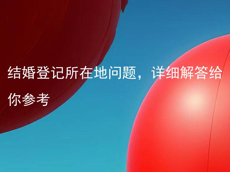 结婚登记所在地问题，详细解答给你参考 结婚登记所在地可以随意更改吗？详细解答给你参考
