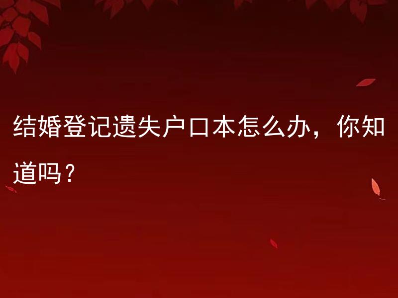 结婚登记遗失户口本怎么办，你知道吗？ 结婚后如何补办遗失户口本并办理相关手续，有哪些需要注意的事项？