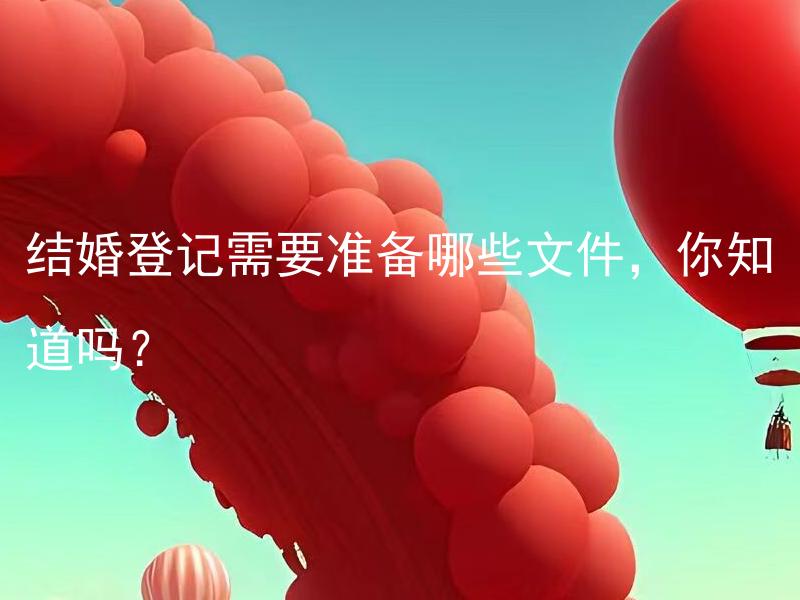 结婚登记需要准备哪些文件，你知道吗？ 结婚登记需要准备的文件有哪些具体要求要注意？