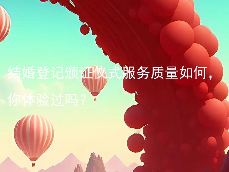结婚登记颁证仪式服务质量如何，你体验过吗？ 结婚登记颁证仪式服务质量如何，有哪些不同类型的仪式可供选择？