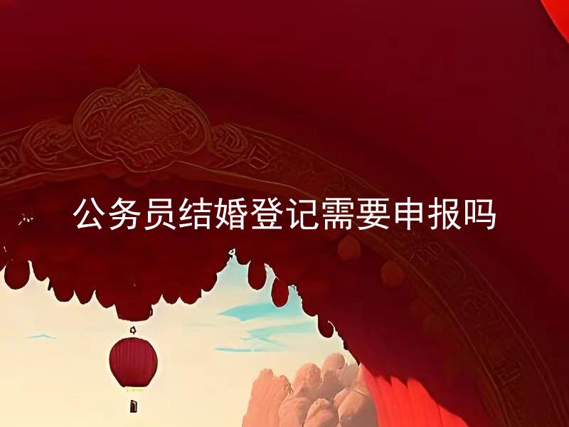 公务员结婚登记需要申报吗 公务员结婚登记有哪些需要注意的事项？