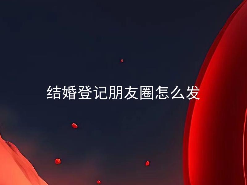 结婚登记朋友圈怎么发 如何巧妙地在朋友圈宣布结婚登记的好消息？