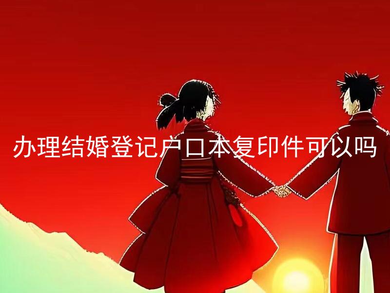 办理结婚登记户口本复印件可以吗 结婚登记后多久可以办理户口本复印件？