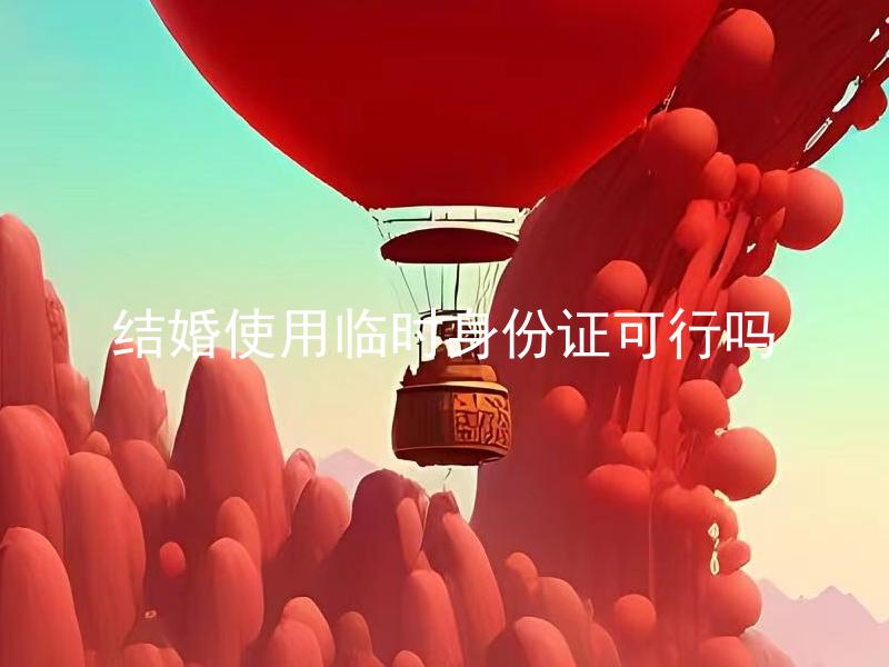 结婚使用临时身份证可行吗 结婚使用临时身份证需要注意什么？