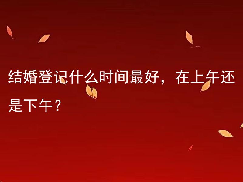 结婚登记什么时间最好，在上午还是下午？ 结婚登记在周几进行比较好？