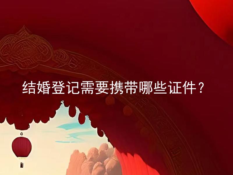 结婚登记需要携带哪些证件？ 外国人在中国结婚需要携带哪些证件？