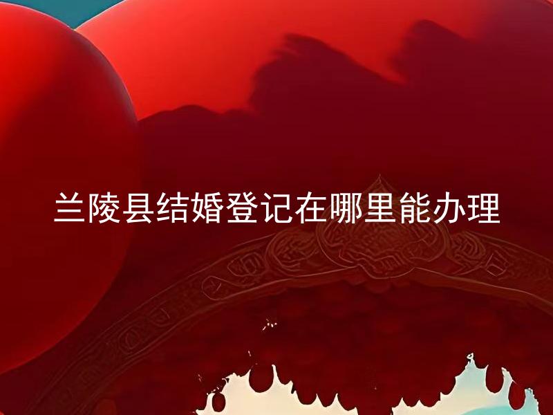 兰陵县结婚登记在哪里能办理 兰陵县结婚登记需要什么材料办理？