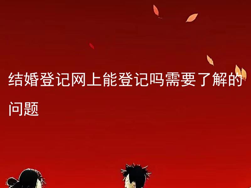 结婚登记网上能登记吗需要了解的问题 结婚登记的网上流程如何，需要哪些准备工作？