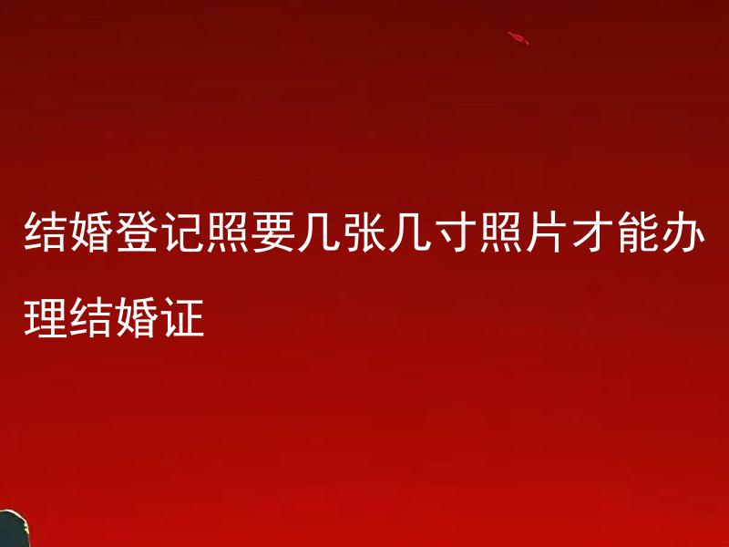 结婚登记照要几张几寸照片才能办理结婚证 结婚登记照片有具体的拍摄要求吗？