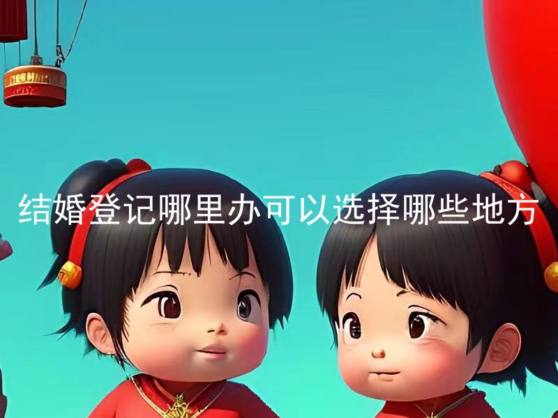 结婚登记哪里办可以选择哪些地方 结婚登记除了户籍所在地，还可以在哪些地方进行？