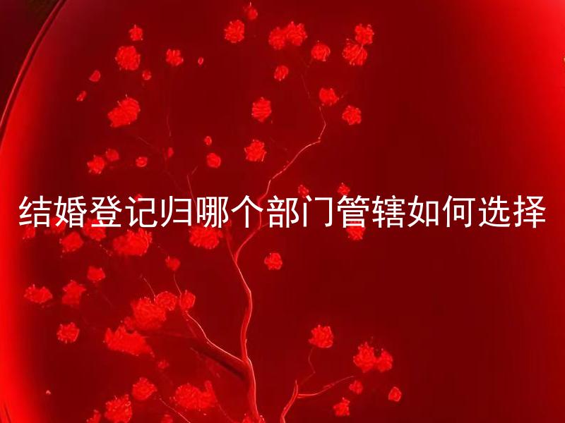 结婚登记归哪个部门管辖如何选择 结婚登记需要准备哪些材料？