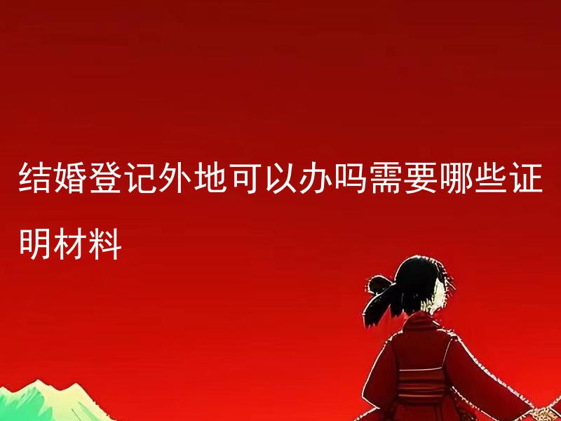 结婚登记外地可以办吗需要哪些证明材料 结婚登记外地需要提前预约吗，预约的方式和流程是怎样的？