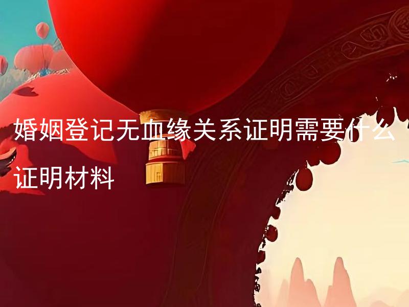 婚姻登记无血缘关系证明需要什么证明材料 婚姻登记时未成年人需要什么特殊证明材料？