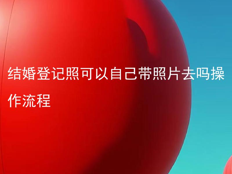 结婚登记照可以自己带照片去吗操作流程 结婚登记照片需要满足哪些规定？