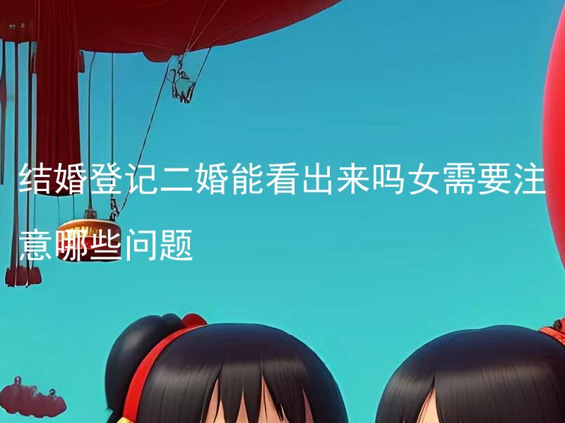 结婚登记二婚能看出来吗女需要注意哪些问题 结婚登记二婚能看出来吗？女需要注意哪些细节？