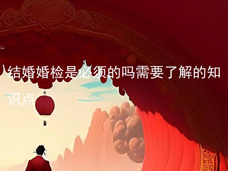 结婚婚检是必须的吗需要了解的知识点 结婚婚检有哪些内容是必须了解的？