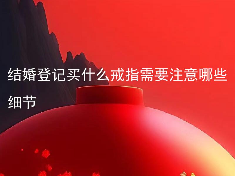 结婚登记买什么戒指需要注意哪些细节 结婚登记买什么材质的戒指最为合适，哪些细节需要注意？