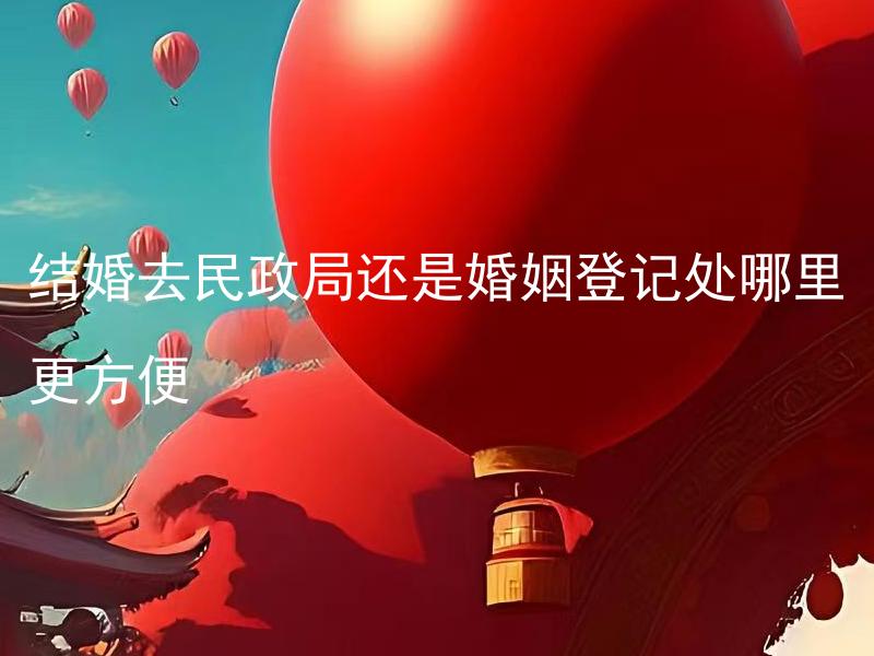 结婚去民政局还是婚姻登记处哪里更方便 哪个部门的结婚登记流程更简单？