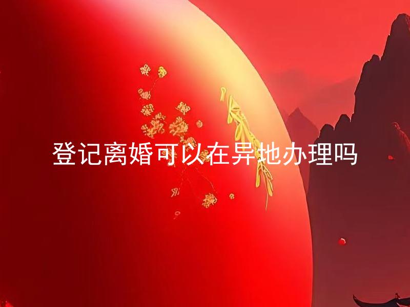 登记离婚可以在异地办理吗 异地离婚需要在哪些地方准备相关证明？
