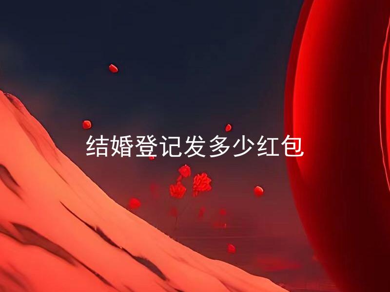 结婚登记发多少红包 结婚登记发红包有什么讲究吗？