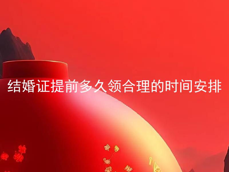 结婚证提前多久领合理的时间安排 结婚证领取需提前多久办理？