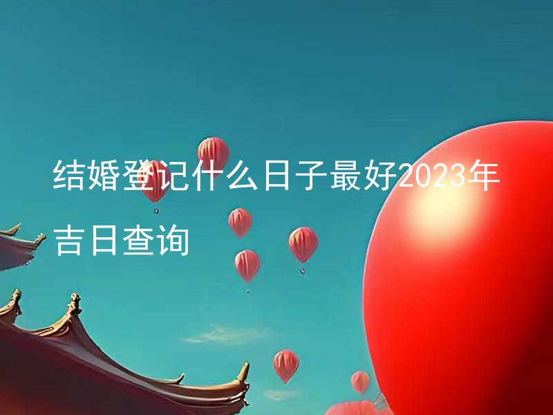 结婚登记什么日子最好2023年吉日查询 如何查询2023年结婚登记最吉祥的日子？