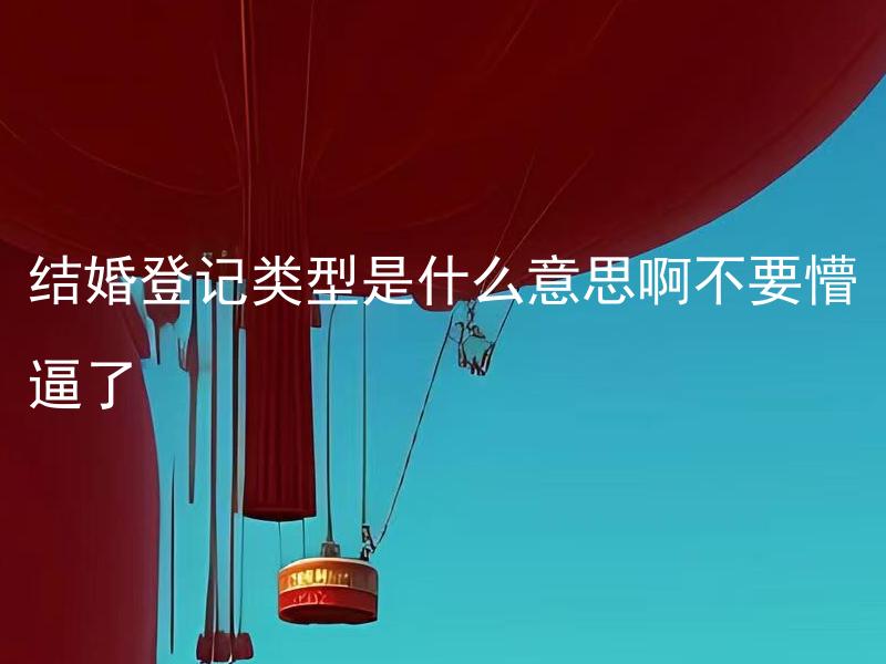 结婚登记类型是什么意思啊不要懵逼了 结婚登记有哪些类型，应该如何选择？