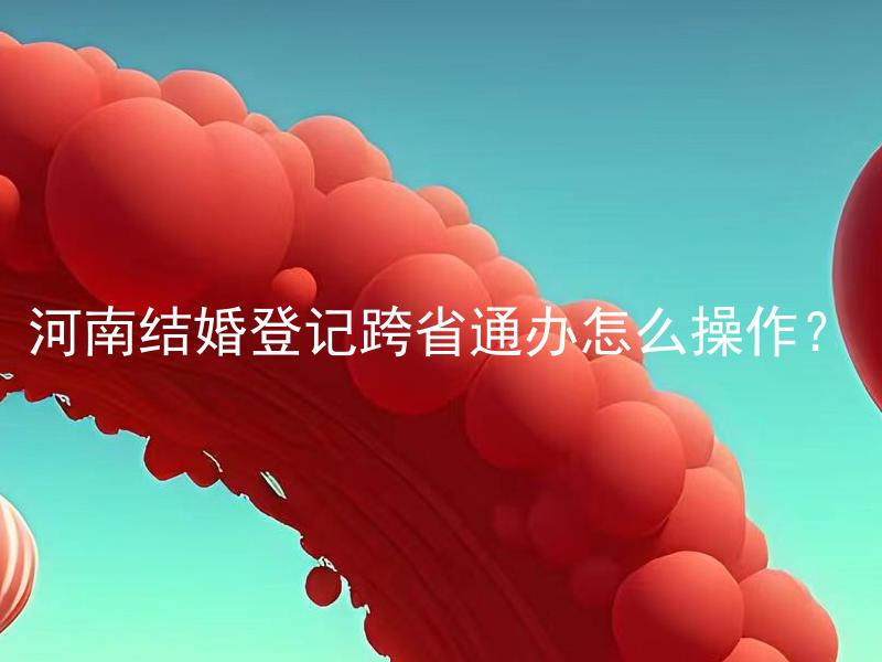 河南结婚登记跨省通办怎么操作？ 我可以去别的省份办理河南的结婚登记吗？