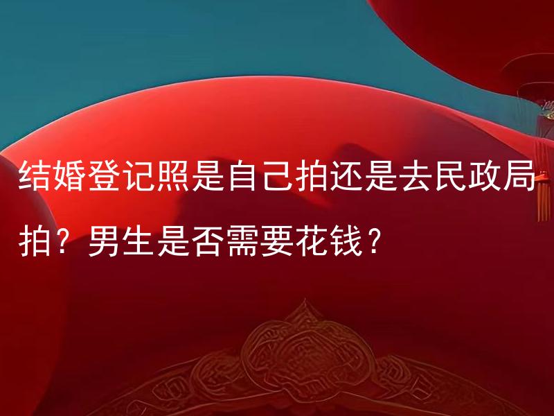 结婚登记照是自己拍还是去民政局拍？男生是否需要花钱？ 男生结婚登记照需花费？如何选择自拍与民政局拍摄？