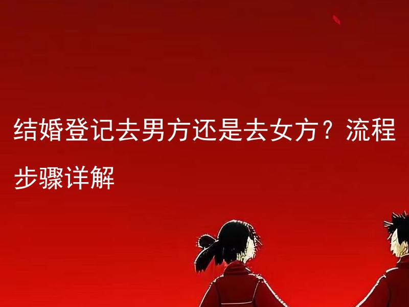 结婚登记去男方还是去女方？流程步骤详解 结婚登记需要预约吗？预约方式和注意事项是什么？