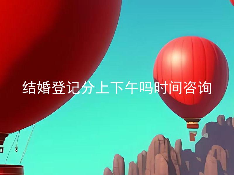 结婚登记分上下午吗时间咨询 结婚登记办理上午和下午都可以吗？
