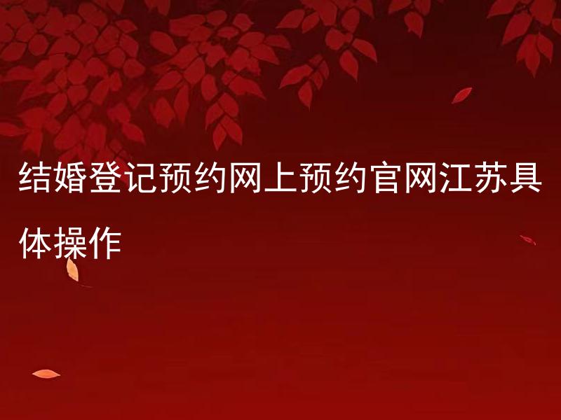 结婚登记预约网上预约官网江苏具体操作 如何在江苏省婚姻登记官网进行结婚登记预约？