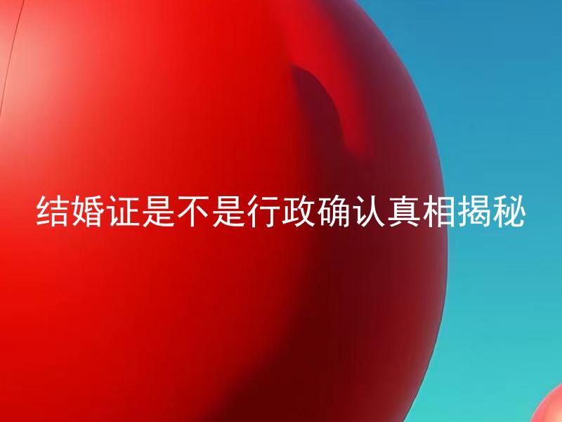结婚证是不是行政确认真相揭秘 结婚证上面的信息是否一定准确无误？应该如何确保信息的正确？