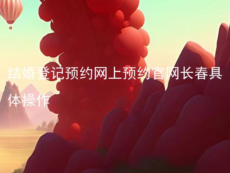 结婚登记预约网上预约官网长春具体操作 长春市结婚登记需要准备哪些材料？