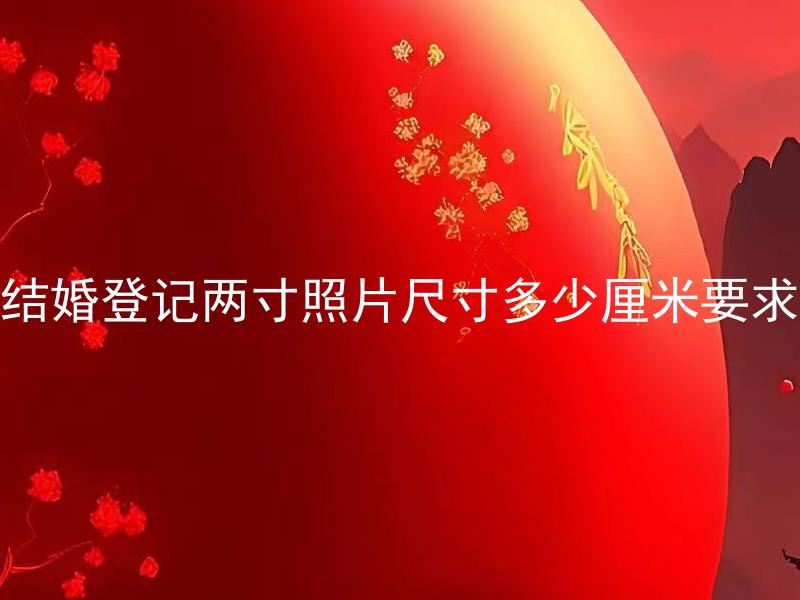 结婚登记两寸照片尺寸多少厘米要求 结婚登记要求两寸照片，是否可以使用电子版照片？