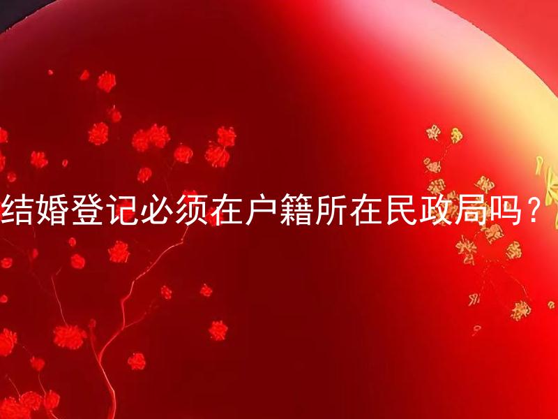 结婚登记必须在户籍所在民政局吗？ 结婚登记在异地办理需要哪些手续？