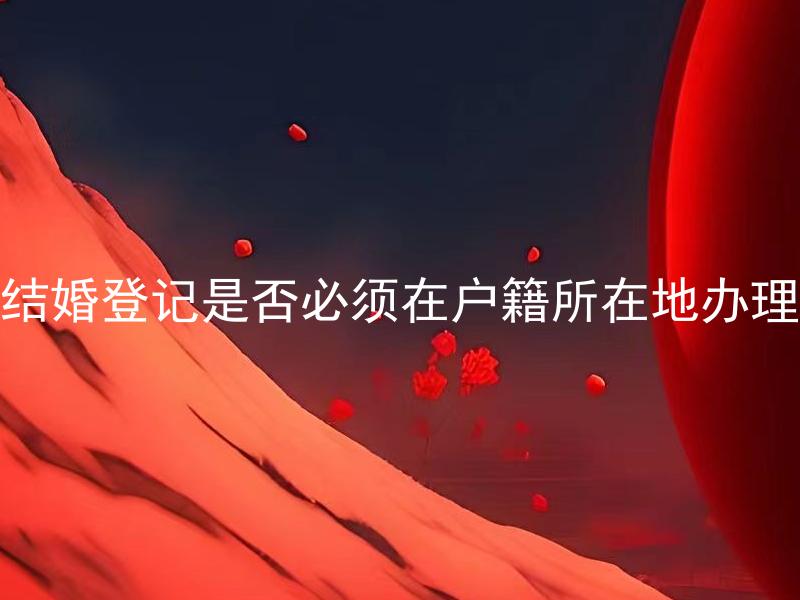 结婚登记是否必须在户籍所在地办理 结婚登记可以在非户籍所在地办理吗？