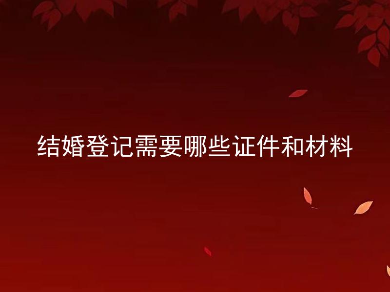 结婚登记需要哪些证件和材料 结婚登记三证齐全了吗？需要准备哪些证件才能顺利注册结婚呢？