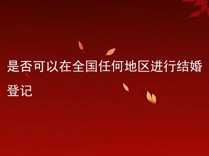 是否可以在全国任何地区进行结婚登记 哪些情况下无法在全国任何地区进行结婚登记？