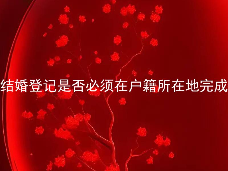 结婚登记是否必须在户籍所在地完成 在中国结婚登记需要准备哪些材料？